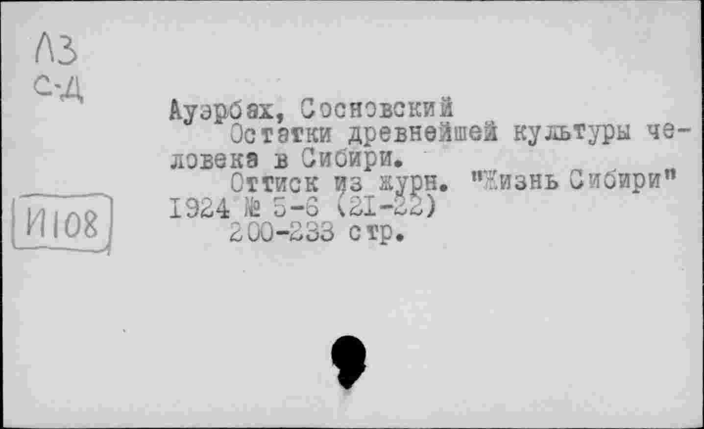 ﻿A3
С-Д
ИІ08
Ауэрбах, Сооновский
Остатки древнейшей культуры че ловекэ в Сибири.
Оттиск из журн. "Жизнь оибири”
1924	5-3
200-233 стр.